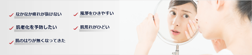 なかなか疲れが抜けない・風邪をひきやすい・肌老化を予防したい・肌荒れがひどい・肌のはりが無くなってきた