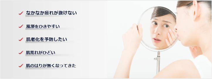 なかなか疲れが抜けない・風邪をひきやすい・肌老化を予防したい・肌荒れがひどい・肌のはりが無くなってきた