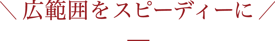 広範囲をスピーディーに
