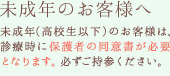 未成年のお客様へ 未成年（高校生以下）のお客様は、診療時に保護者の同意書が必要となります。必ずご持参ください。